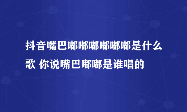 抖音嘴巴嘟嘟嘟嘟嘟嘟是什么歌 你说嘴巴嘟嘟是谁唱的