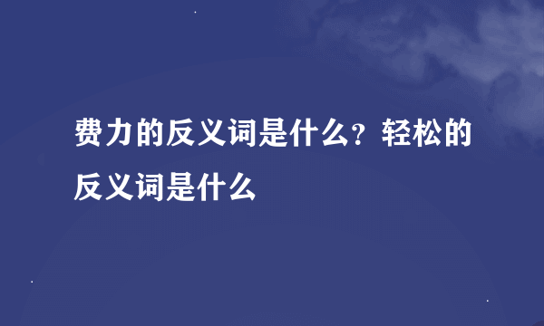 费力的反义词是什么？轻松的反义词是什么