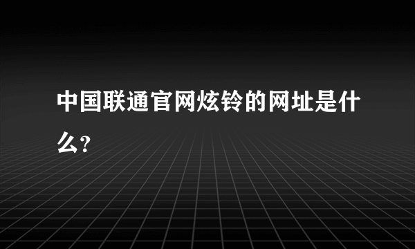 中国联通官网炫铃的网址是什么？