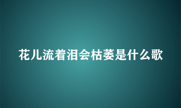 花儿流着泪会枯萎是什么歌