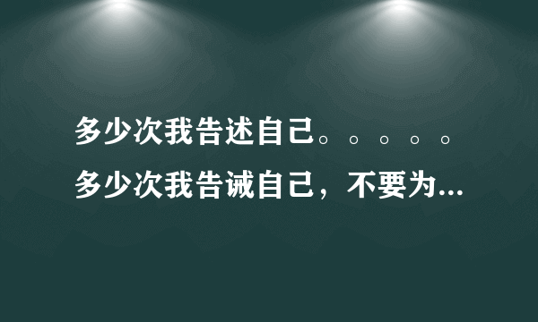 多少次我告述自己。。。。。多少次我告诫自己，不要为你流泪流的一败涂地。这是啥歌里的歌词了