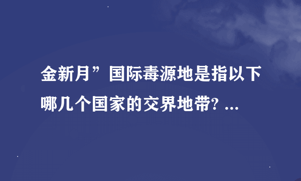 金新月”国际毒源地是指以下哪几个国家的交界地带? A. 老挝、缅甸、泰国