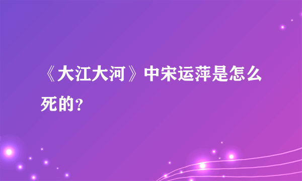 《大江大河》中宋运萍是怎么死的？