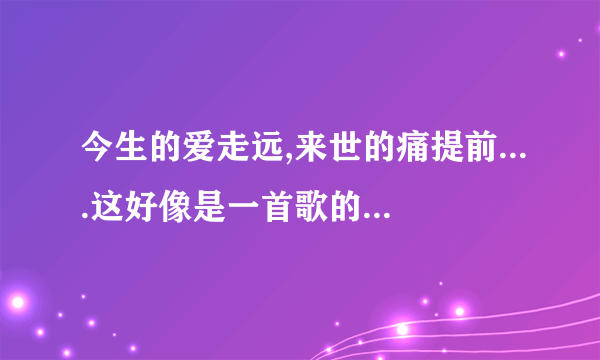 今生的爱走远,来世的痛提前....这好像是一首歌的歌词，有谁知道是什么？