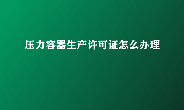 压力容器生产许可证怎么办理