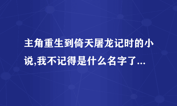 主角重生到倚天屠龙记时的小说,我不记得是什么名字了.谁能帮助我???????