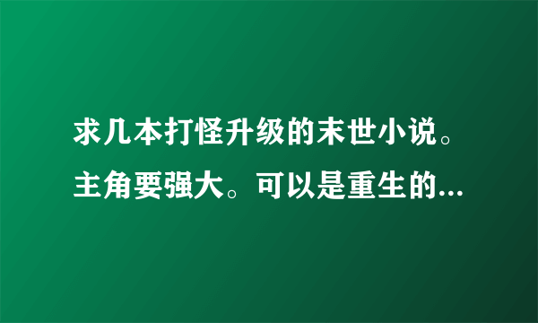 求几本打怪升级的末世小说。主角要强大。可以是重生的. 字数要多。要有介绍.复制的勿来