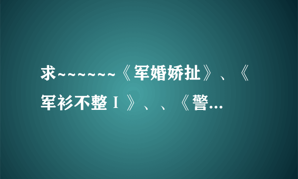 求~~~~~~《军婚娇扯》、《军衫不整Ⅰ》、、《警宠招惹》、《特种军宠》《你是我的弹痕》