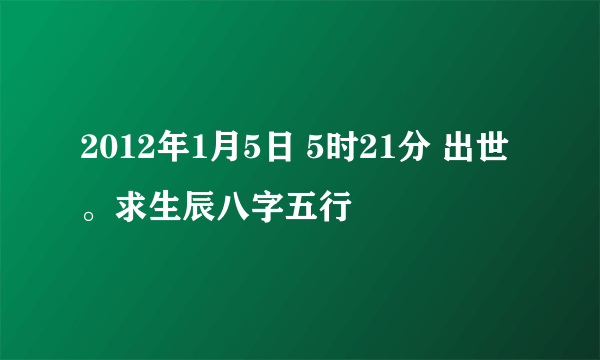 2012年1月5日 5时21分 出世。求生辰八字五行