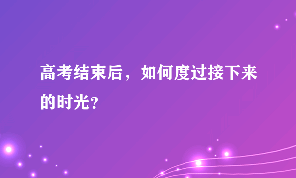 高考结束后，如何度过接下来的时光？