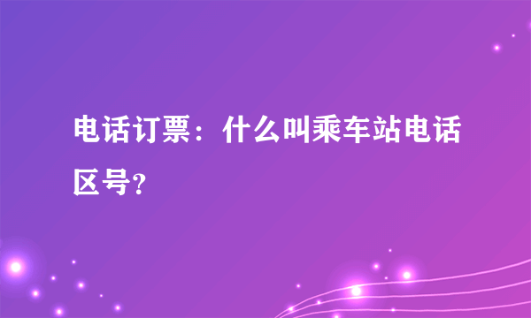 电话订票：什么叫乘车站电话区号？