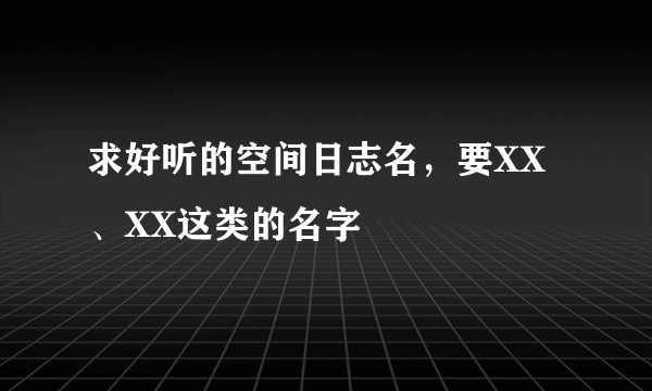 求好听的空间日志名，要XX、XX这类的名字