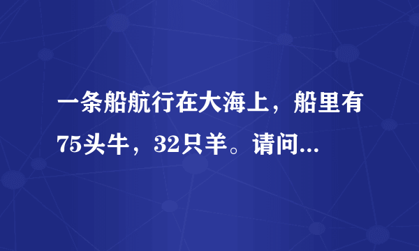 一条船航行在大海上，船里有75头牛，32只羊。请问，船长的年龄是多大？