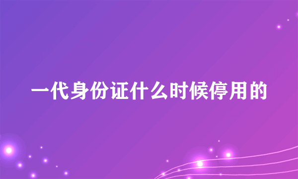 一代身份证什么时候停用的