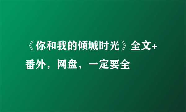 《你和我的倾城时光》全文+番外，网盘，一定要全