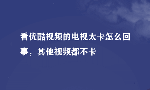 看优酷视频的电视太卡怎么回事，其他视频都不卡