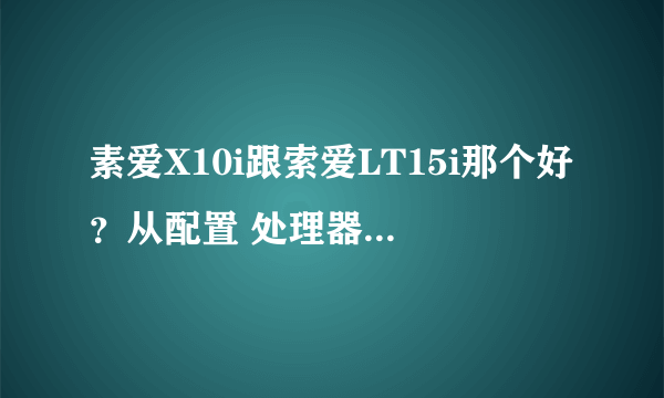 素爱X10i跟索爱LT15i那个好？从配置 处理器 系统 像素 等方面