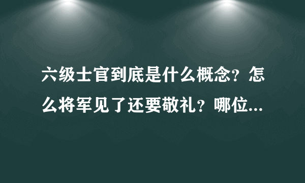 六级士官到底是什么概念？怎么将军见了还要敬礼？哪位大哥给小弟讲一下啊！