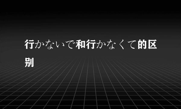 行かないで和行かなくて的区别