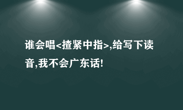 谁会唱<揸紧中指>,给写下读音,我不会广东话!