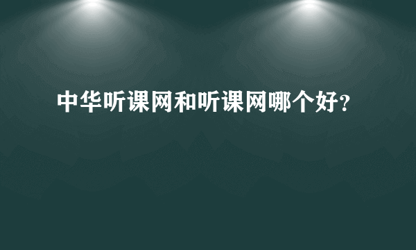 中华听课网和听课网哪个好？