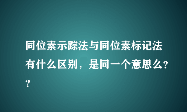 同位素示踪法与同位素标记法有什么区别，是同一个意思么？？