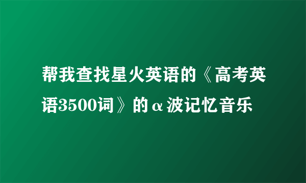 帮我查找星火英语的《高考英语3500词》的α波记忆音乐