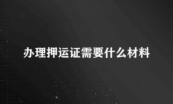 办理押运证需要什么材料