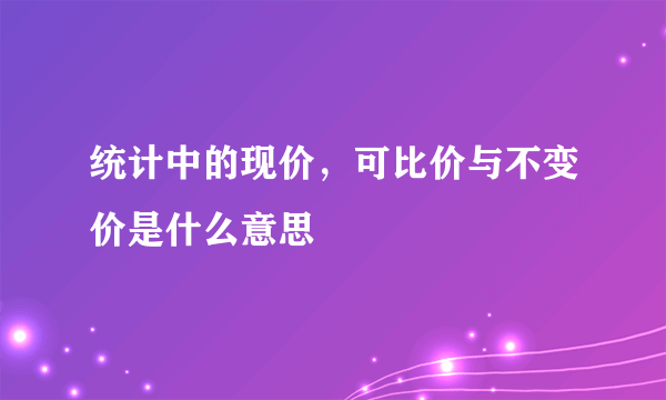 统计中的现价，可比价与不变价是什么意思