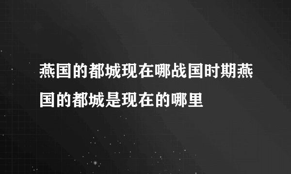 燕国的都城现在哪战国时期燕国的都城是现在的哪里