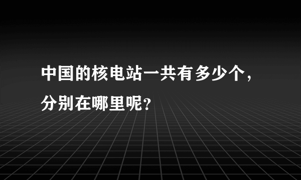 中国的核电站一共有多少个，分别在哪里呢？