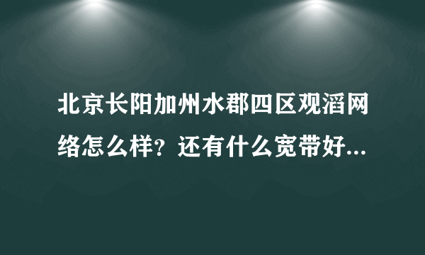 北京长阳加州水郡四区观滔网络怎么样？还有什么宽带好用的？ 联通的宽带什么时候才能进小区呢？