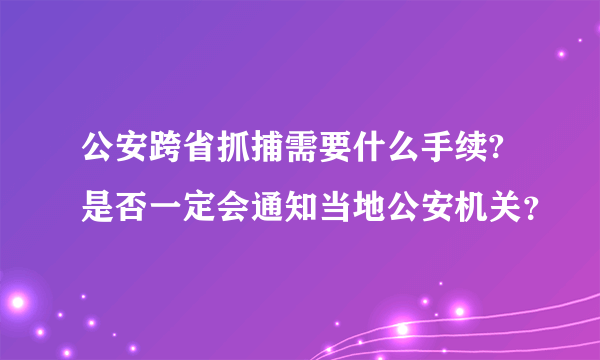 公安跨省抓捕需要什么手续?是否一定会通知当地公安机关？