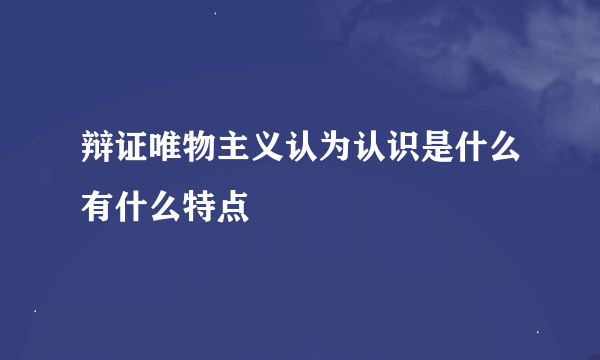 辩证唯物主义认为认识是什么有什么特点