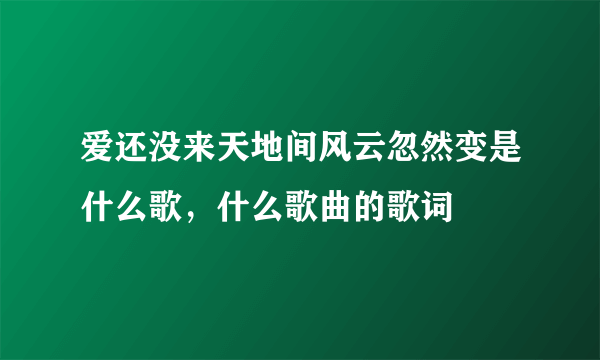 爱还没来天地间风云忽然变是什么歌，什么歌曲的歌词