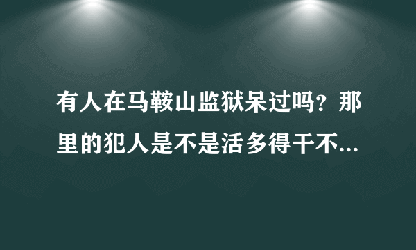 有人在马鞍山监狱呆过吗？那里的犯人是不是活多得干不完？了解真实情况，知道的麻烦告诉一下。谢谢了！