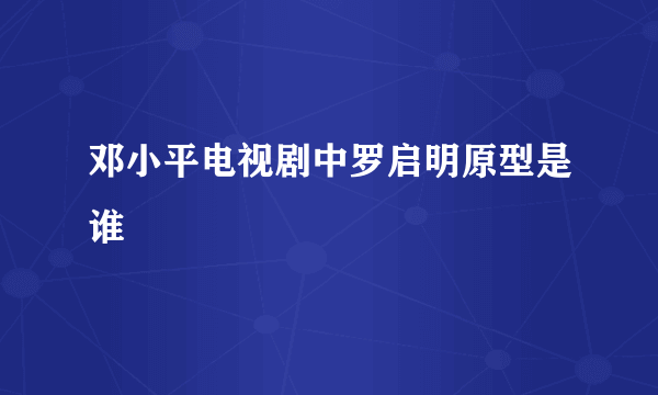 邓小平电视剧中罗启明原型是谁