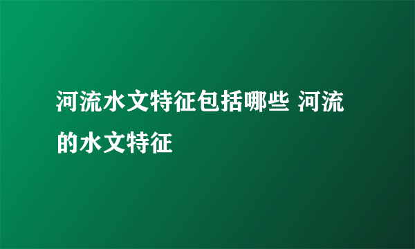 河流水文特征包括哪些 河流的水文特征