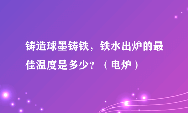 铸造球墨铸铁，铁水出炉的最佳温度是多少？（电炉）