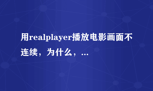 用realplayer播放电影画面不连续，为什么，有什么解方法？