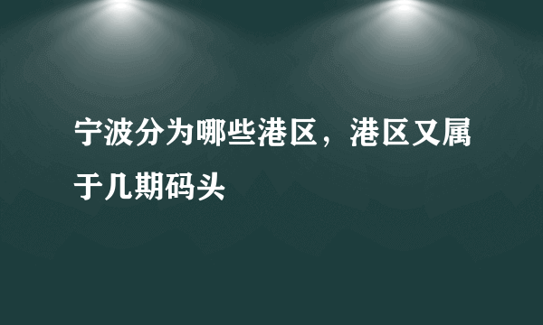 宁波分为哪些港区，港区又属于几期码头