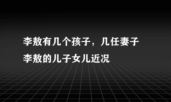 李敖有几个孩子，几任妻子 李敖的儿子女儿近况