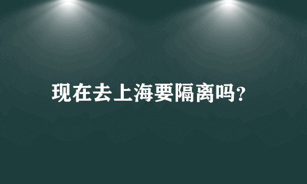 现在去上海要隔离吗？