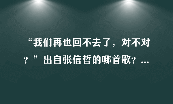 “我们再也回不去了，对不对？”出自张信哲的哪首歌？顺便给出部分歌词