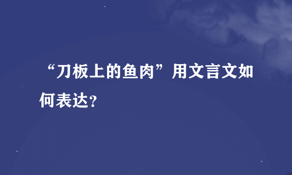 “刀板上的鱼肉”用文言文如何表达？