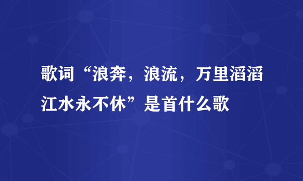 歌词“浪奔，浪流，万里滔滔江水永不休”是首什么歌