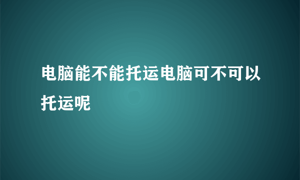 电脑能不能托运电脑可不可以托运呢