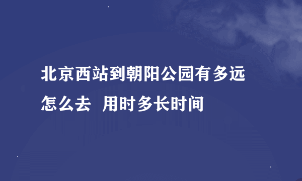 北京西站到朝阳公园有多远  怎么去  用时多长时间