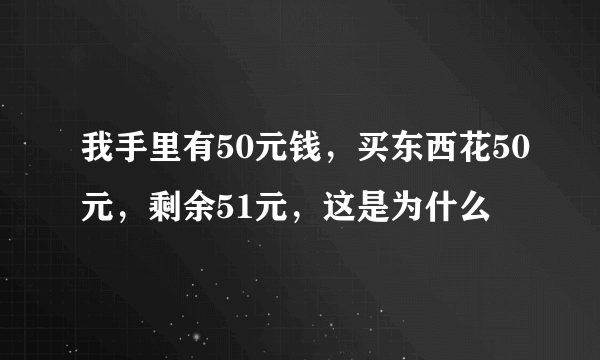 我手里有50元钱，买东西花50元，剩余51元，这是为什么