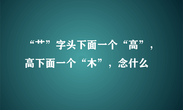 “艹”字头下面一个“高”，高下面一个“木”，念什么